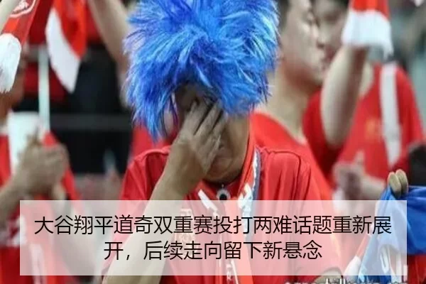 大谷翔平道奇双重赛投打两难话题重新展开，后续走向留下新悬念